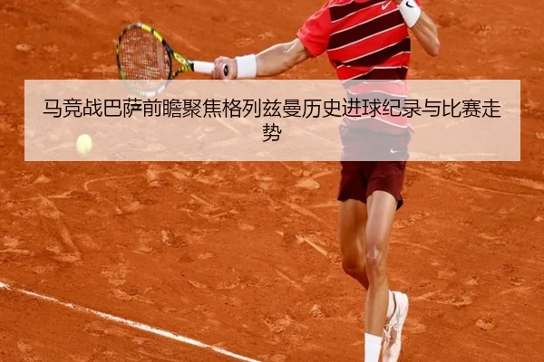 马竞战巴萨前瞻聚焦格列兹曼历史进球纪录与比赛走势（kaiyun）